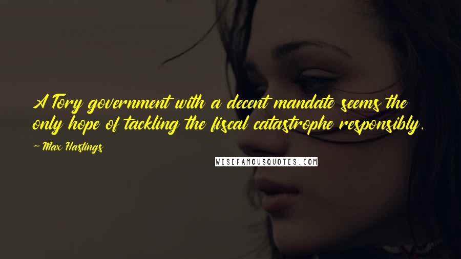 Max Hastings Quotes: A Tory government with a decent mandate seems the only hope of tackling the fiscal catastrophe responsibly.