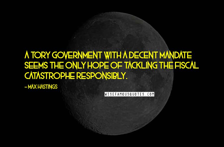 Max Hastings Quotes: A Tory government with a decent mandate seems the only hope of tackling the fiscal catastrophe responsibly.