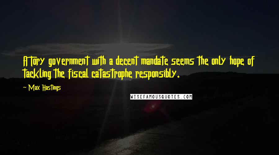 Max Hastings Quotes: A Tory government with a decent mandate seems the only hope of tackling the fiscal catastrophe responsibly.