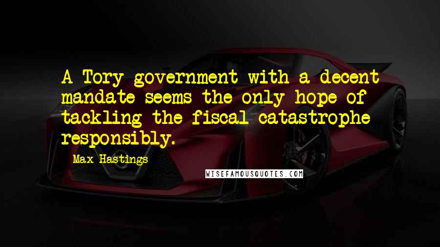 Max Hastings Quotes: A Tory government with a decent mandate seems the only hope of tackling the fiscal catastrophe responsibly.