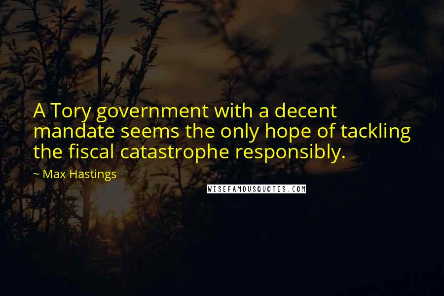 Max Hastings Quotes: A Tory government with a decent mandate seems the only hope of tackling the fiscal catastrophe responsibly.