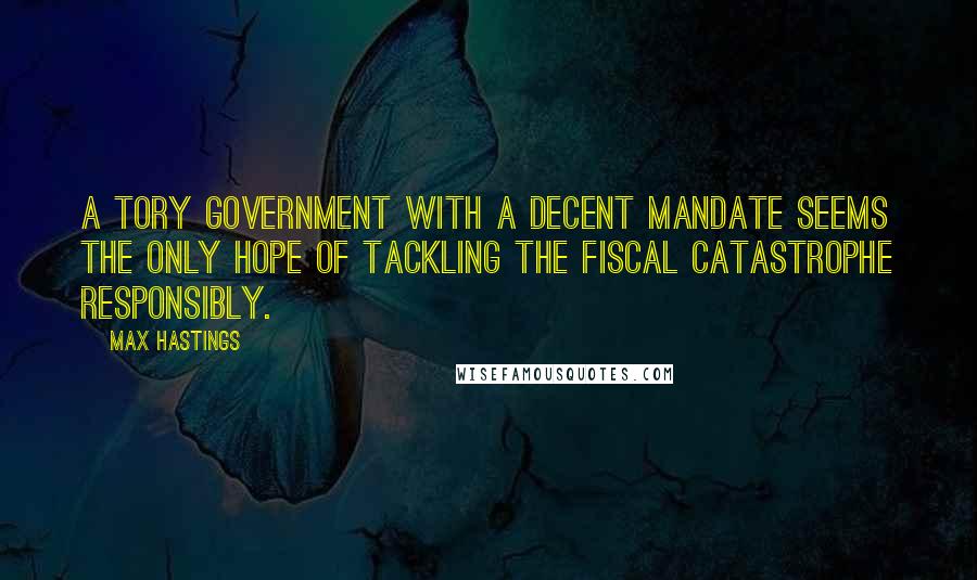 Max Hastings Quotes: A Tory government with a decent mandate seems the only hope of tackling the fiscal catastrophe responsibly.