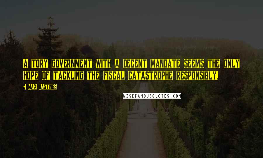 Max Hastings Quotes: A Tory government with a decent mandate seems the only hope of tackling the fiscal catastrophe responsibly.