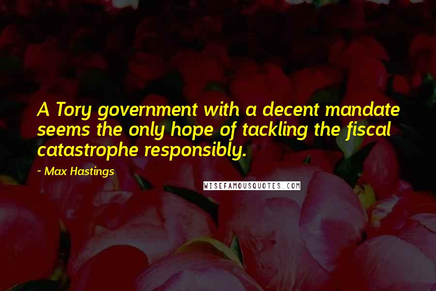 Max Hastings Quotes: A Tory government with a decent mandate seems the only hope of tackling the fiscal catastrophe responsibly.