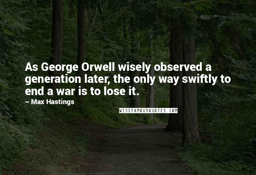 Max Hastings Quotes: As George Orwell wisely observed a generation later, the only way swiftly to end a war is to lose it.