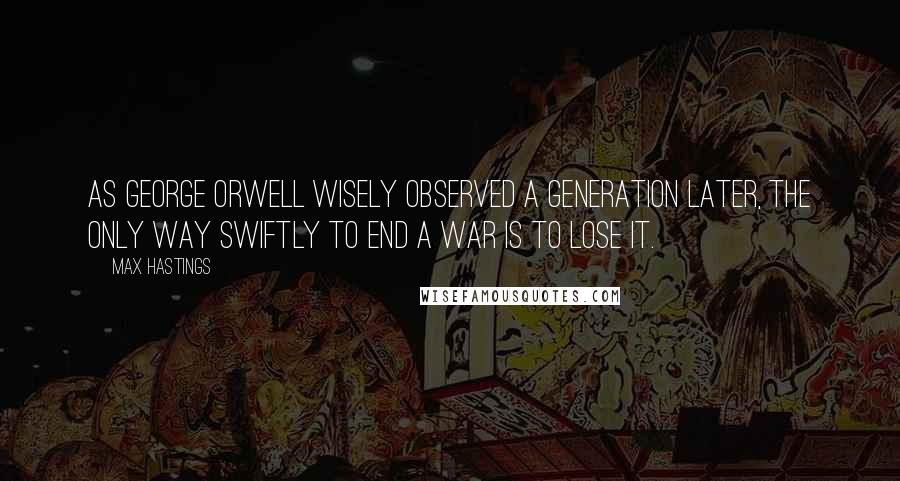 Max Hastings Quotes: As George Orwell wisely observed a generation later, the only way swiftly to end a war is to lose it.