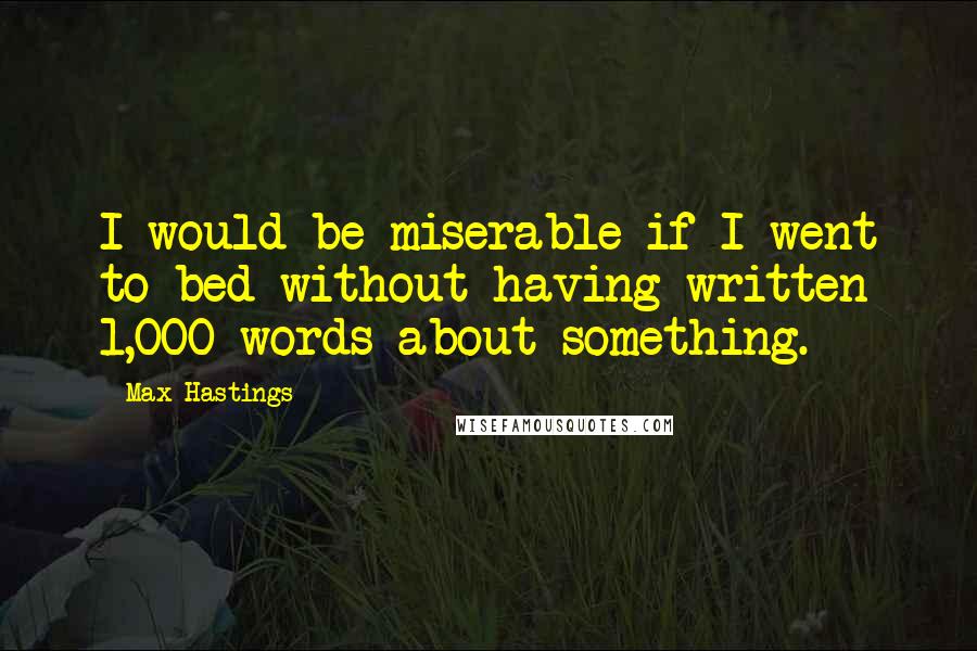 Max Hastings Quotes: I would be miserable if I went to bed without having written 1,000 words about something.