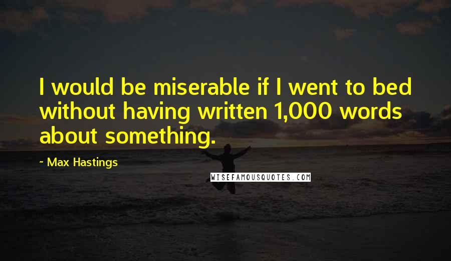 Max Hastings Quotes: I would be miserable if I went to bed without having written 1,000 words about something.