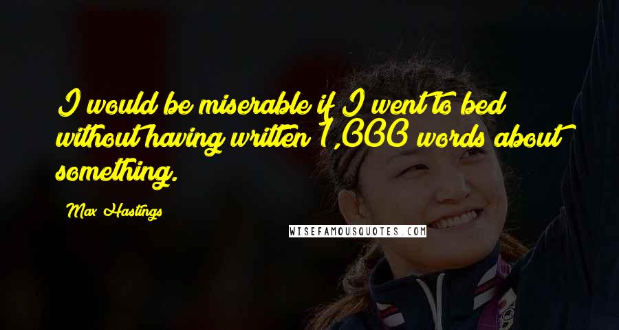 Max Hastings Quotes: I would be miserable if I went to bed without having written 1,000 words about something.