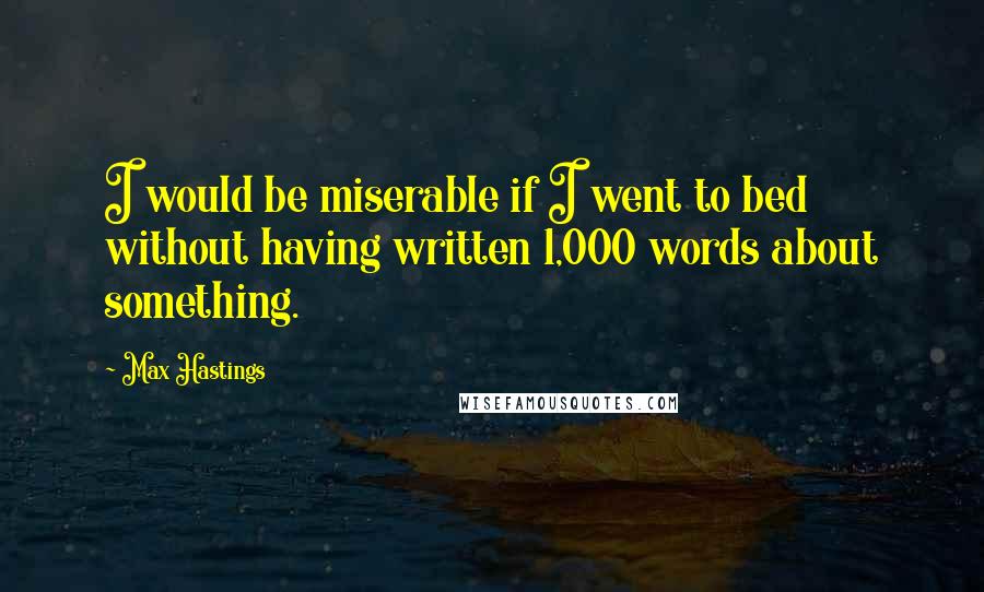 Max Hastings Quotes: I would be miserable if I went to bed without having written 1,000 words about something.