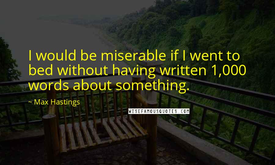 Max Hastings Quotes: I would be miserable if I went to bed without having written 1,000 words about something.