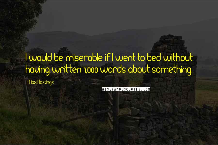 Max Hastings Quotes: I would be miserable if I went to bed without having written 1,000 words about something.