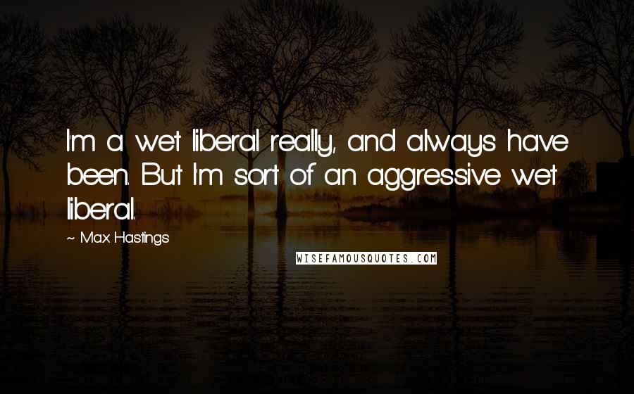 Max Hastings Quotes: I'm a wet liberal really, and always have been. But I'm sort of an aggressive wet liberal.