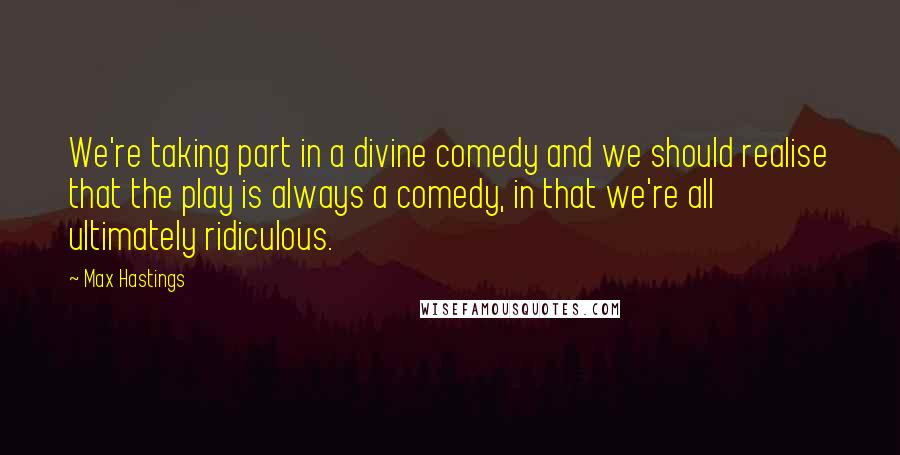 Max Hastings Quotes: We're taking part in a divine comedy and we should realise that the play is always a comedy, in that we're all ultimately ridiculous.