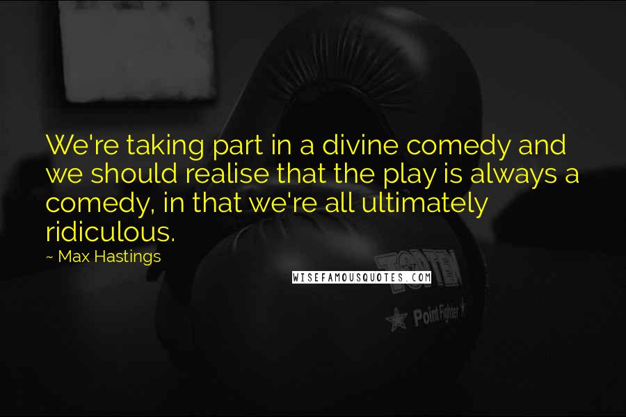 Max Hastings Quotes: We're taking part in a divine comedy and we should realise that the play is always a comedy, in that we're all ultimately ridiculous.