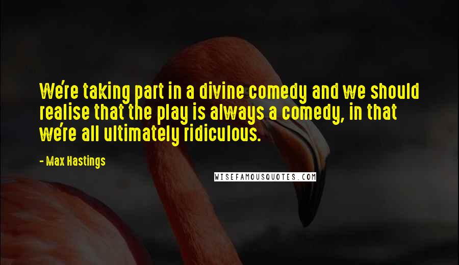 Max Hastings Quotes: We're taking part in a divine comedy and we should realise that the play is always a comedy, in that we're all ultimately ridiculous.