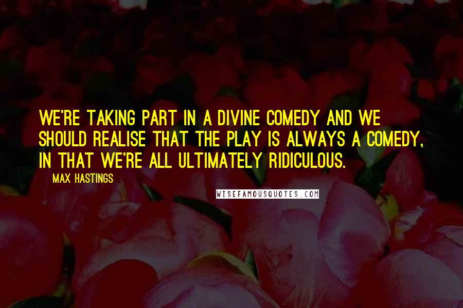 Max Hastings Quotes: We're taking part in a divine comedy and we should realise that the play is always a comedy, in that we're all ultimately ridiculous.