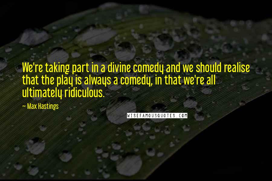 Max Hastings Quotes: We're taking part in a divine comedy and we should realise that the play is always a comedy, in that we're all ultimately ridiculous.