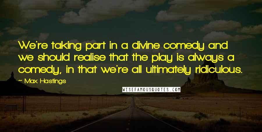 Max Hastings Quotes: We're taking part in a divine comedy and we should realise that the play is always a comedy, in that we're all ultimately ridiculous.