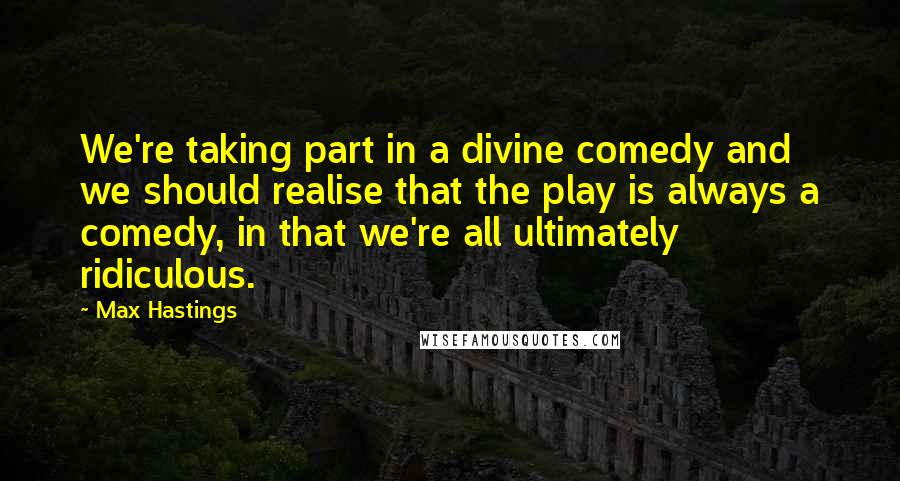 Max Hastings Quotes: We're taking part in a divine comedy and we should realise that the play is always a comedy, in that we're all ultimately ridiculous.