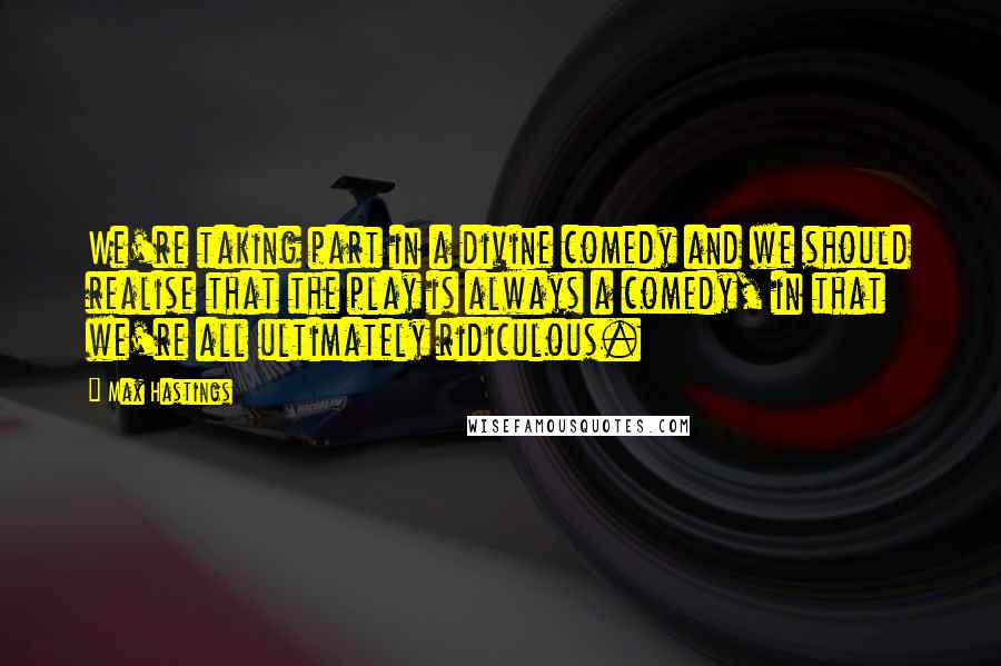 Max Hastings Quotes: We're taking part in a divine comedy and we should realise that the play is always a comedy, in that we're all ultimately ridiculous.