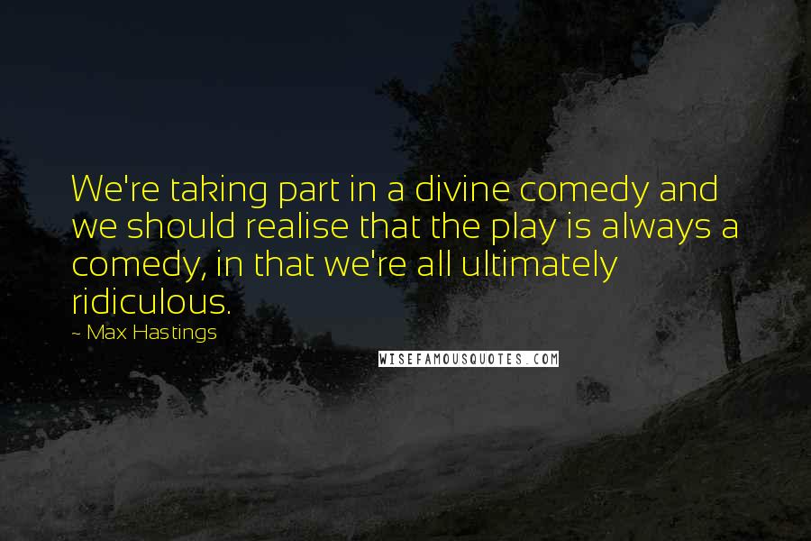 Max Hastings Quotes: We're taking part in a divine comedy and we should realise that the play is always a comedy, in that we're all ultimately ridiculous.