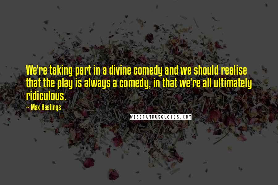 Max Hastings Quotes: We're taking part in a divine comedy and we should realise that the play is always a comedy, in that we're all ultimately ridiculous.