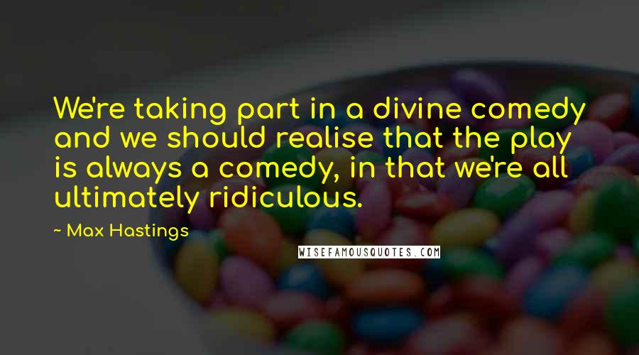 Max Hastings Quotes: We're taking part in a divine comedy and we should realise that the play is always a comedy, in that we're all ultimately ridiculous.