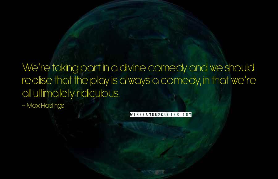 Max Hastings Quotes: We're taking part in a divine comedy and we should realise that the play is always a comedy, in that we're all ultimately ridiculous.