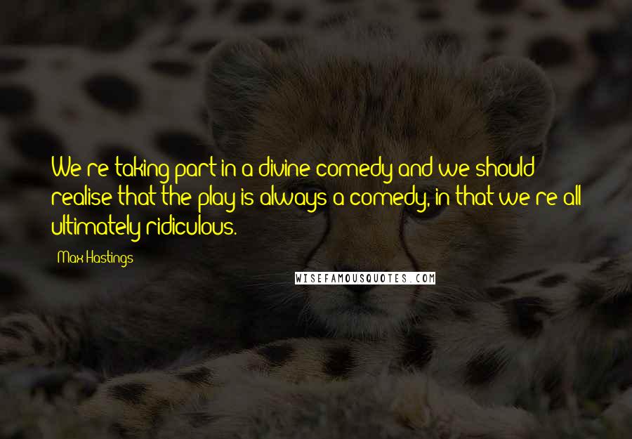 Max Hastings Quotes: We're taking part in a divine comedy and we should realise that the play is always a comedy, in that we're all ultimately ridiculous.