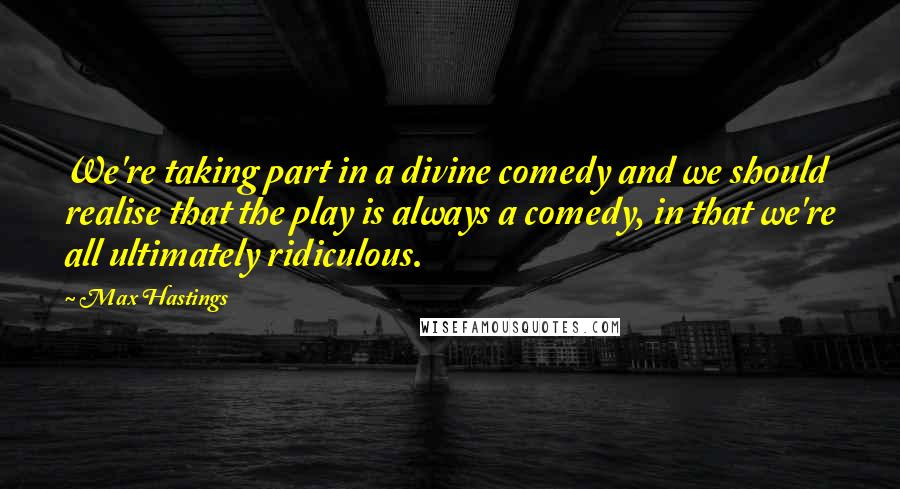 Max Hastings Quotes: We're taking part in a divine comedy and we should realise that the play is always a comedy, in that we're all ultimately ridiculous.