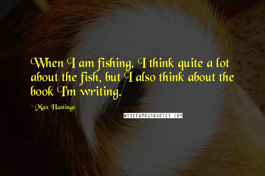 Max Hastings Quotes: When I am fishing, I think quite a lot about the fish, but I also think about the book I'm writing.