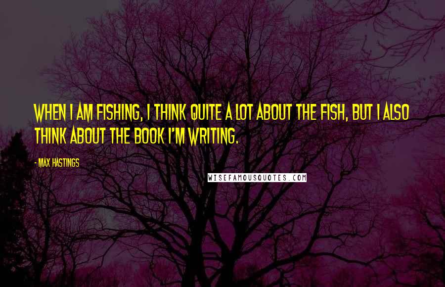 Max Hastings Quotes: When I am fishing, I think quite a lot about the fish, but I also think about the book I'm writing.