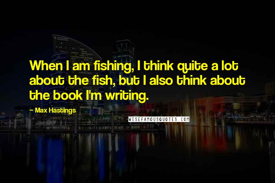 Max Hastings Quotes: When I am fishing, I think quite a lot about the fish, but I also think about the book I'm writing.