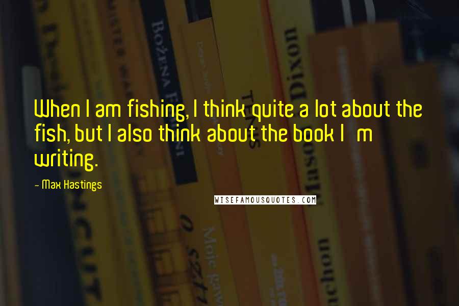 Max Hastings Quotes: When I am fishing, I think quite a lot about the fish, but I also think about the book I'm writing.