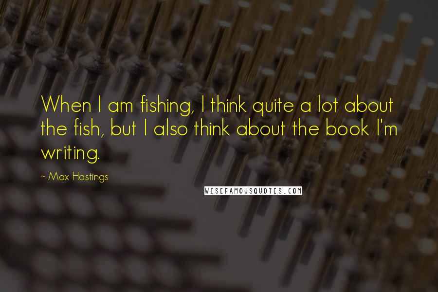 Max Hastings Quotes: When I am fishing, I think quite a lot about the fish, but I also think about the book I'm writing.