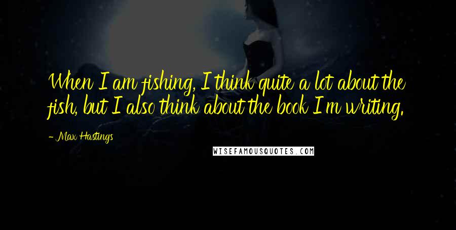 Max Hastings Quotes: When I am fishing, I think quite a lot about the fish, but I also think about the book I'm writing.