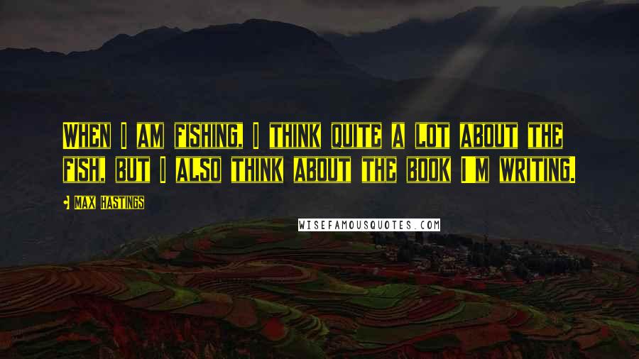 Max Hastings Quotes: When I am fishing, I think quite a lot about the fish, but I also think about the book I'm writing.