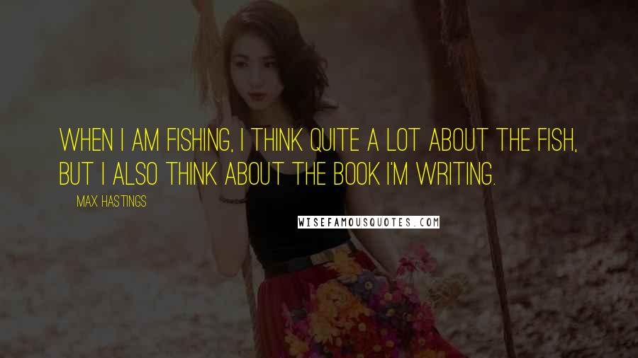 Max Hastings Quotes: When I am fishing, I think quite a lot about the fish, but I also think about the book I'm writing.