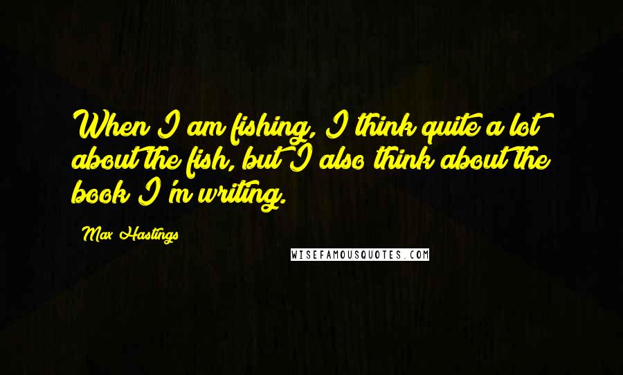 Max Hastings Quotes: When I am fishing, I think quite a lot about the fish, but I also think about the book I'm writing.