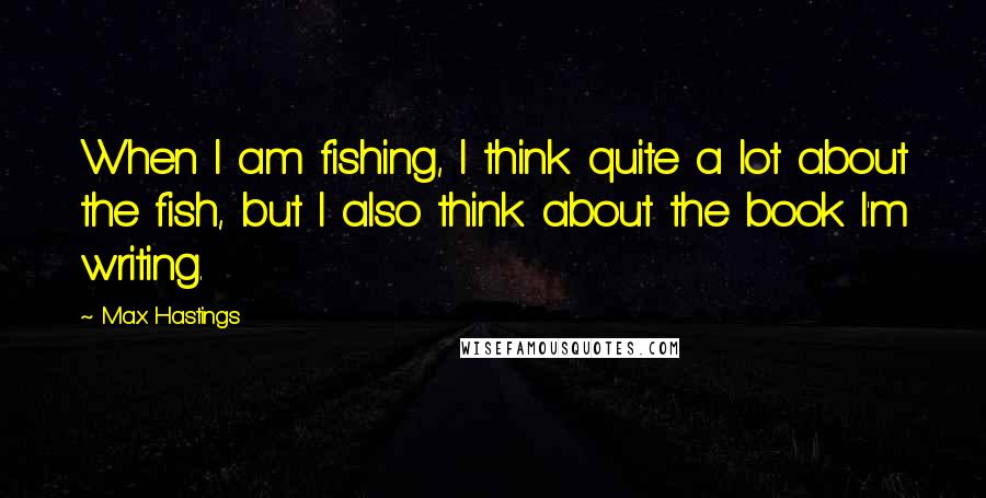 Max Hastings Quotes: When I am fishing, I think quite a lot about the fish, but I also think about the book I'm writing.