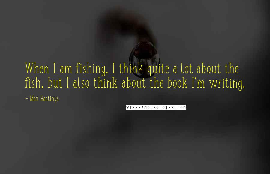 Max Hastings Quotes: When I am fishing, I think quite a lot about the fish, but I also think about the book I'm writing.