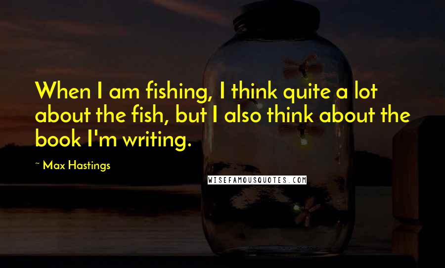 Max Hastings Quotes: When I am fishing, I think quite a lot about the fish, but I also think about the book I'm writing.