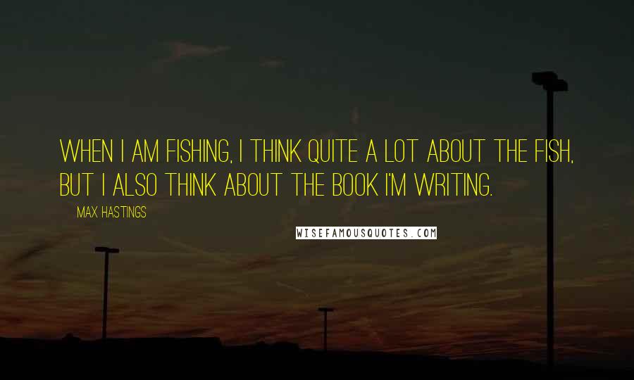 Max Hastings Quotes: When I am fishing, I think quite a lot about the fish, but I also think about the book I'm writing.