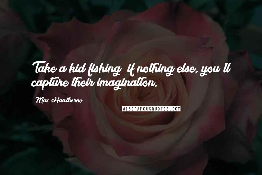 Max Hawthorne Quotes: Take a kid fishing; if nothing else, you'll capture their imagination.