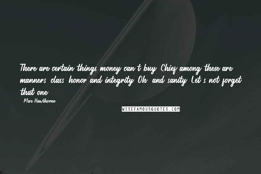 Max Hawthorne Quotes: There are certain things money can't buy. Chief among these are manners, class, honor and integrity. Oh, and sanity. Let's not forget that one . . .