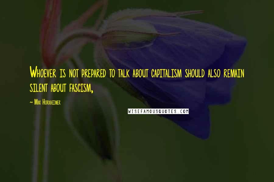 Max Horkheimer Quotes: Whoever is not prepared to talk about capitalism should also remain silent about fascism,