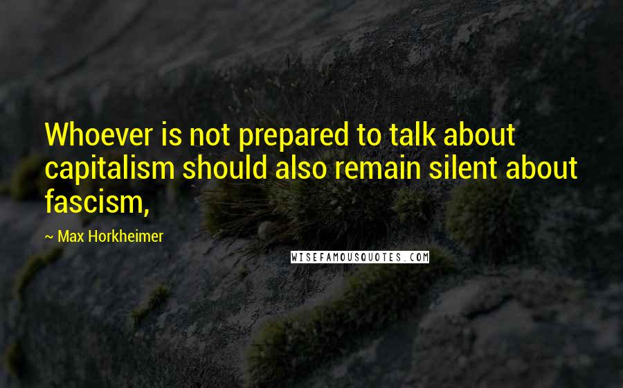 Max Horkheimer Quotes: Whoever is not prepared to talk about capitalism should also remain silent about fascism,