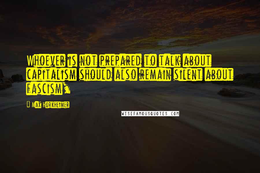 Max Horkheimer Quotes: Whoever is not prepared to talk about capitalism should also remain silent about fascism,