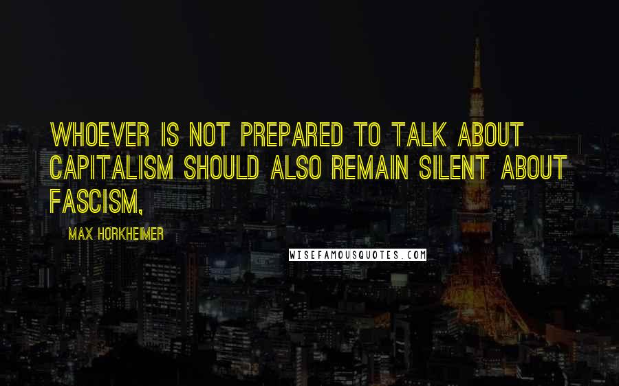 Max Horkheimer Quotes: Whoever is not prepared to talk about capitalism should also remain silent about fascism,